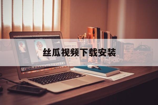 丝瓜视频下载安装(丝瓜视频下载,安装)